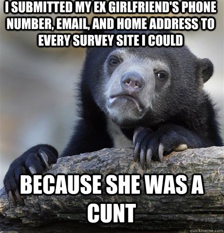 I SUBMITTED MY EX GIRLFRIEND'S PHONE NUMBER, EMAIL, AND HOME ADDRESS TO EVERY SURVEY SITE I COULD BECAUSE SHE WAS A CUNT - I SUBMITTED MY EX GIRLFRIEND'S PHONE NUMBER, EMAIL, AND HOME ADDRESS TO EVERY SURVEY SITE I COULD BECAUSE SHE WAS A CUNT  Confession Bear