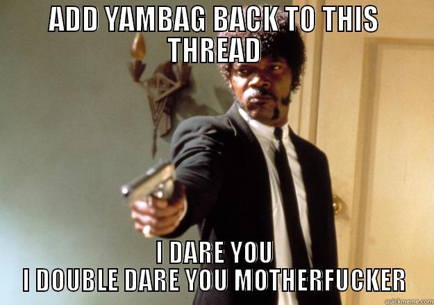 ADD YAMBAG BACK TO THIS THREAD I DARE YOU I DOUBLE DARE YOU MOTHERFUCKER Samuel L Jackson