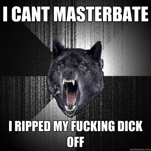 i cant masterbate I RIPPED MY FUCKING DICK OFF  Insanity Wolf