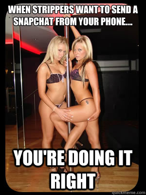 when strippers want to send a snapchat from your phone.... You're doing it right  Strippers
