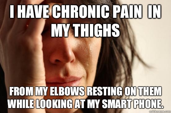 I have chronic pain  in my thighs  From my elbows resting on them while looking at my smart phone.  First World Problems