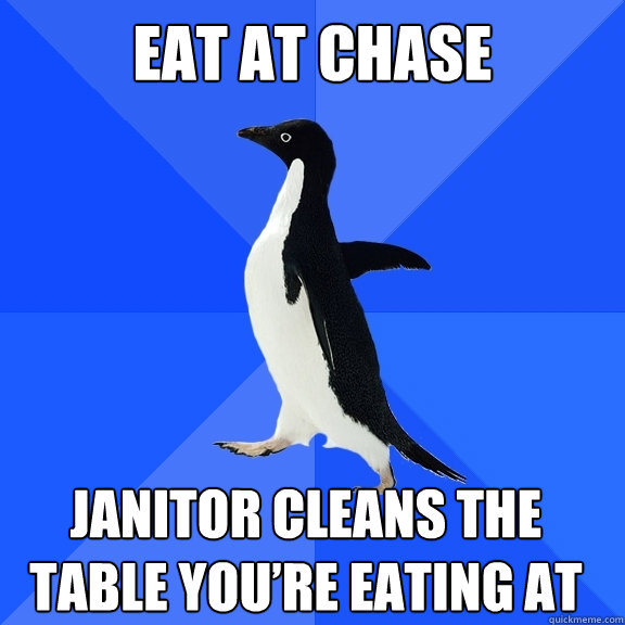 Eat at Chase  Janitor cleans the table you’re eating at     Socially Awkward Penguin