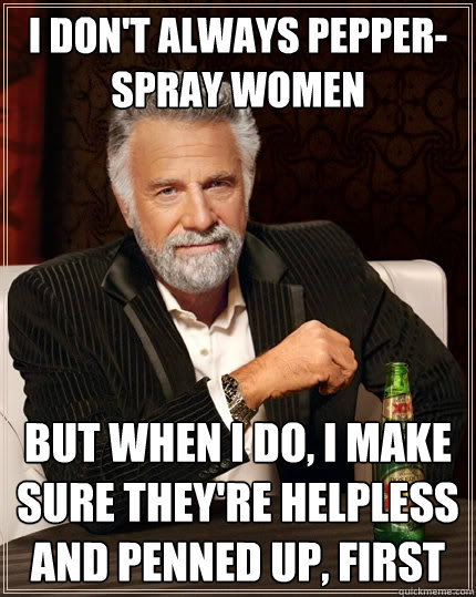 I don't always pepper-spray women But when I do, I make sure they're helpless and penned up, first  The Most Interesting Man In The World