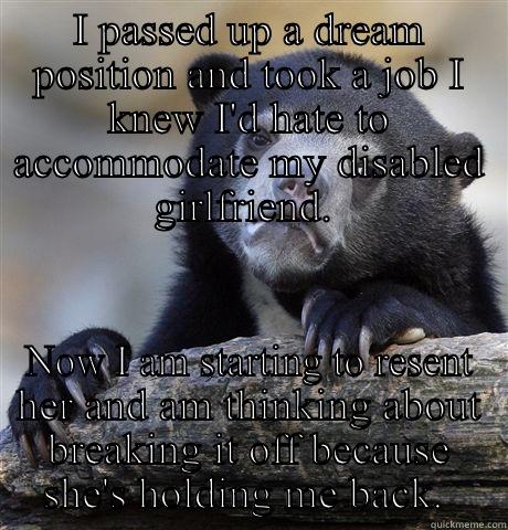 I PASSED UP A DREAM POSITION AND TOOK A JOB I KNEW I'D HATE TO ACCOMMODATE MY DISABLED GIRLFRIEND.  NOW I AM STARTING TO RESENT HER AND AM THINKING ABOUT BREAKING IT OFF BECAUSE SHE'S HOLDING ME BACK.  Confession Bear