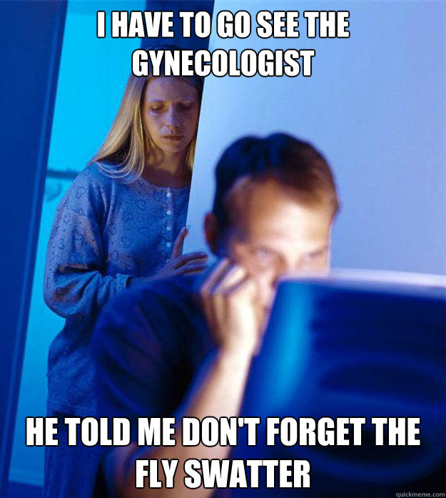 I have to go see the gynecologist He told me don't forget the fly swatter  Redditors Wife