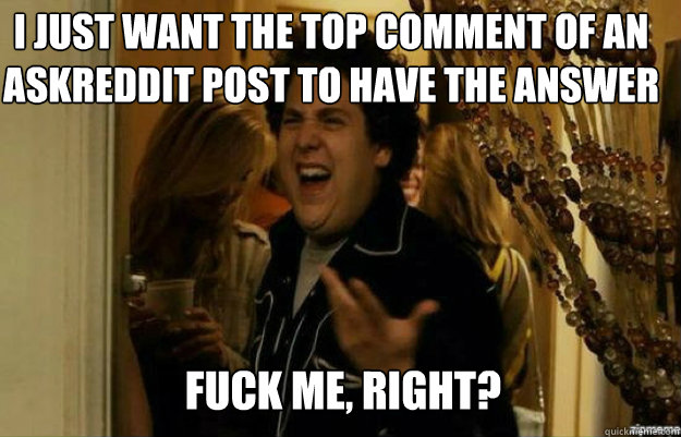 I just want the top comment of an askreddit post to have the answer FUCK ME, RIGHT?  fuck me right