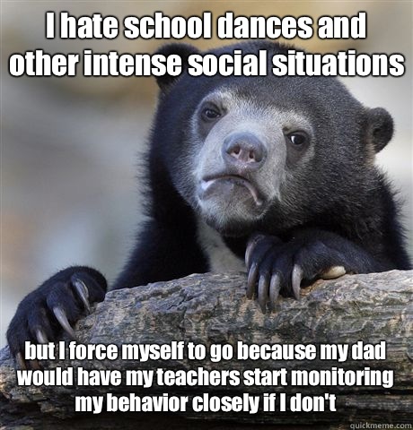 I hate school dances and other intense social situations but I force myself to go because my dad would have my teachers start monitoring my behavior closely if I don't  Confession Bear