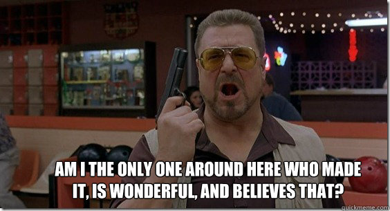 Am I the only one around here who made it, is wonderful, and believes that? - Am I the only one around here who made it, is wonderful, and believes that?  Walter Sobchak Rules