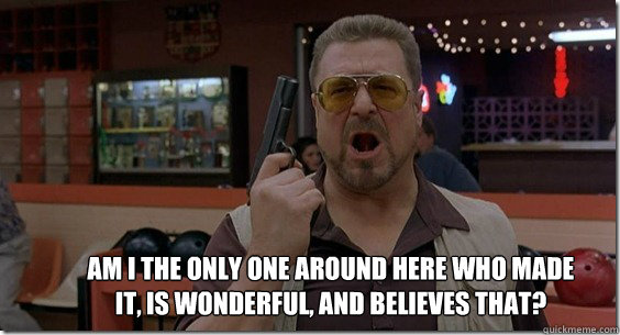 Am I the only one around here who made it, is wonderful, and believes that?  Walter Sobchak Rules