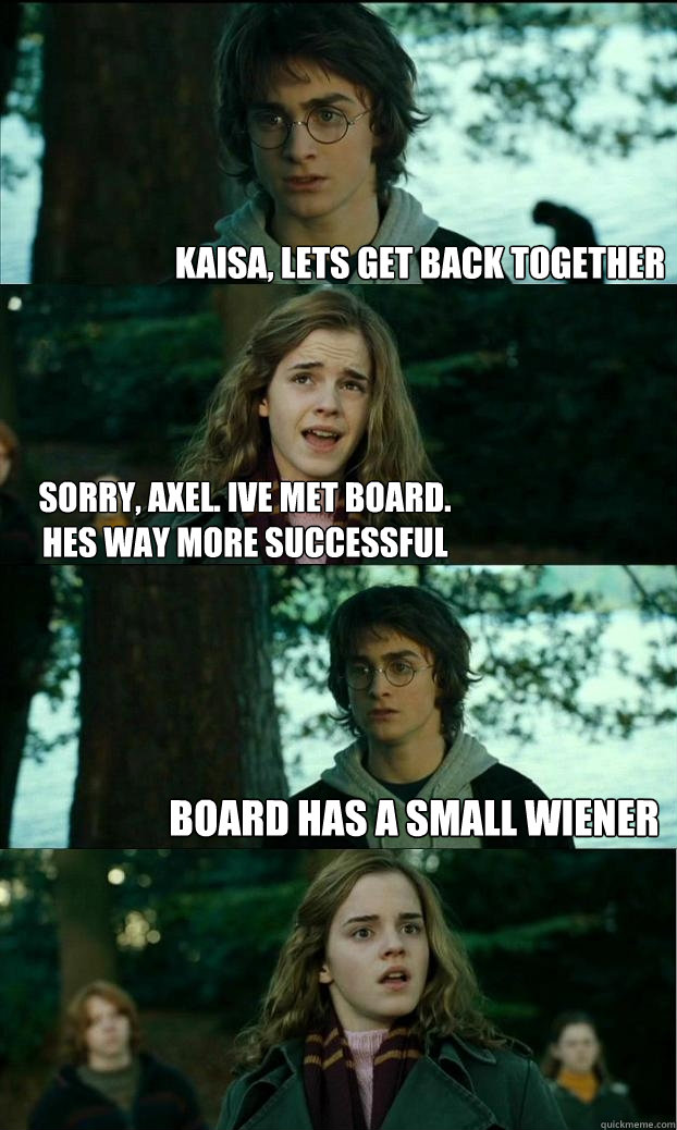 KAISA, LETS GET BACK TOGETHER SORRY, AXEL. IVE MET BOARD. HES WAY MORE SUCCESSFUL BOARD HAS A SMALL WIENER  Horny Harry