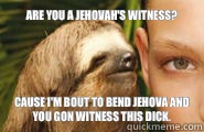 Are you a Jehovah's Witness? Cause I'm bout to bend Jehova and you gon witness this dick.   Creepy Sloth