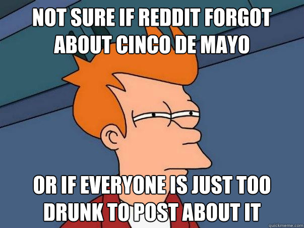 Not sure if reddit forgot about cinco de mayo Or if everyone is just too drunk to post about it - Not sure if reddit forgot about cinco de mayo Or if everyone is just too drunk to post about it  Not sure Fry