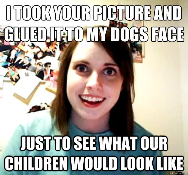 I took your picture and glued it to my dogs face Just to see what our children would look like  Overly Attached Girlfriend