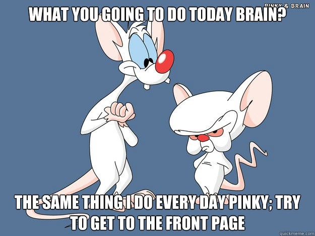 What you going to do today Brain? The same thing I do every day Pinky; try to get to the front page  