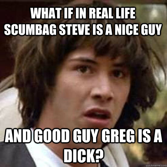 What if in real life Scumbag steve is a nice guy and Good guy greg is a dick?  conspiracy keanu