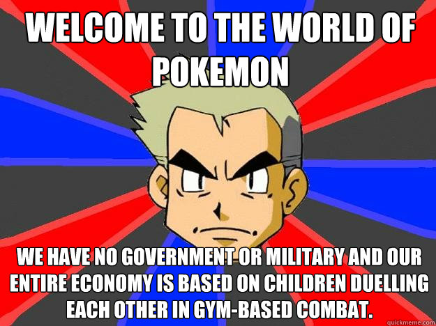 welcome to the world of pokemon we have no government or military and our entire economy is based on children duelling each other in gym-based combat.  Professor Oak