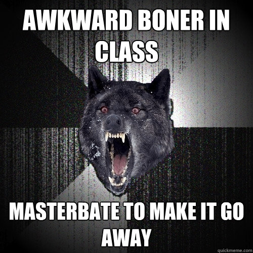 awkward boner in class masterbate to make it go away  Insanity Wolf