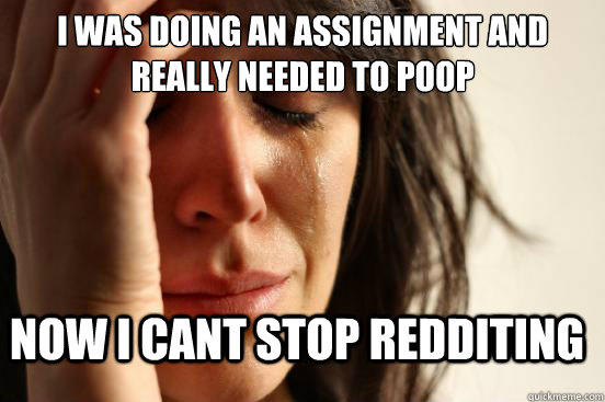 I was doing an assignment and really needed to poop Now i cant stop redditing  FirstWorldProblems