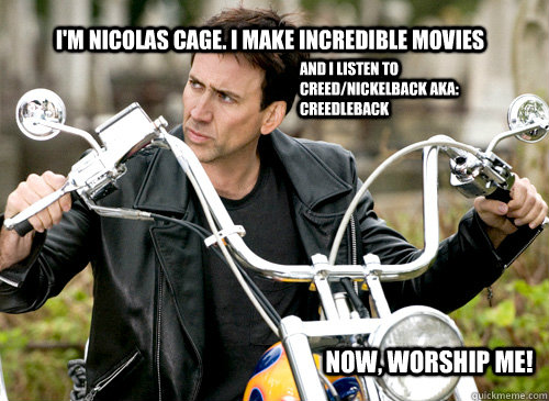 I'm Nicolas Cage. I make Incredible movies And I listen to Creed/Nickelback aka: Creedleback Now, worship me!  Nicolas Cage