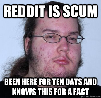 REDDIT IS SCUM BEEN HERE FOR TEN DAYS AND KNOWS THIS FOR A FACT - REDDIT IS SCUM BEEN HERE FOR TEN DAYS AND KNOWS THIS FOR A FACT  Misc