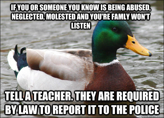 If you or someone you know is being abused, neglected, molested and you're famly won't listen Tell a teacher. They are required by law to report it to the police  Actual Advice Mallard