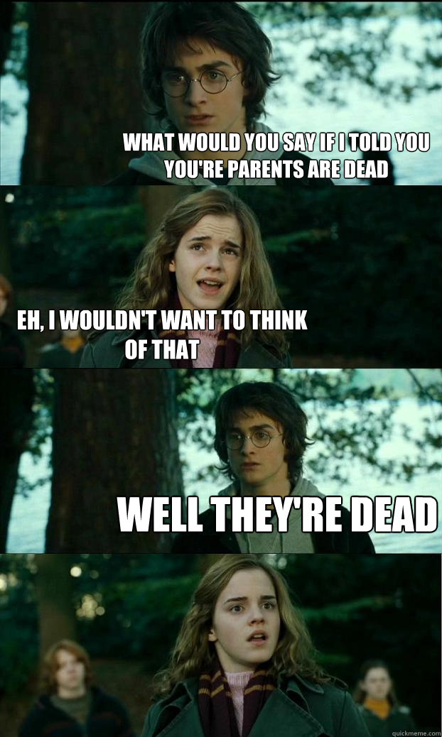 what would you say if i told you you're parents are dead eh, i wouldn't want to think of that well they're dead  Horny Harry