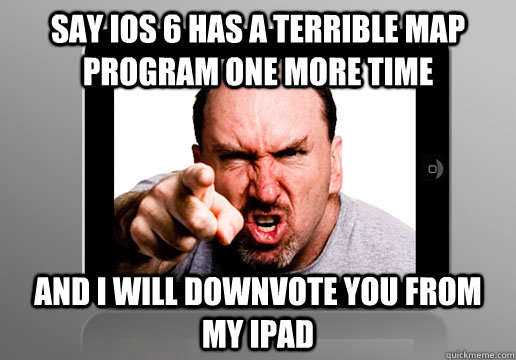 Say ios 6 has a terrible map program one more time and i will downvote you from my ipad  