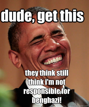 dude, get this they think still think i'm not responsible for benghazi!  