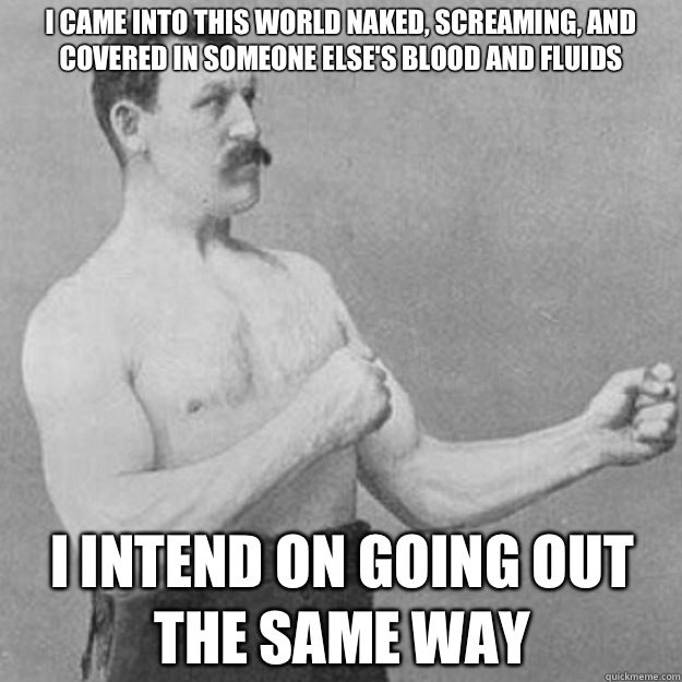 I came into this world naked, screaming, and covered in someone else's blood and fluids I intend on going out the same way  overly manly man