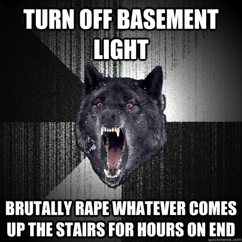 turn off basement light brutally rape whatever comes up the stairs for hours on end  Insanity Wolf