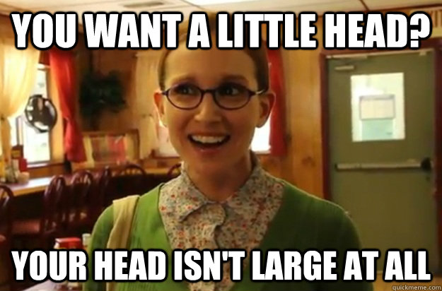 you want a little head? your head isn't large at all  Sexually Oblivious Female