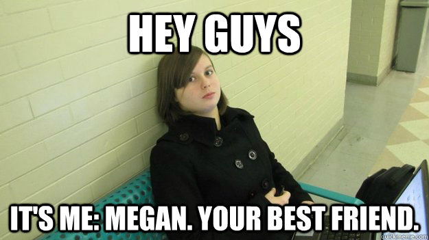 HEY GUYS IT'S ME: MEGAN. YOUR BEST FRIEND.  Megan