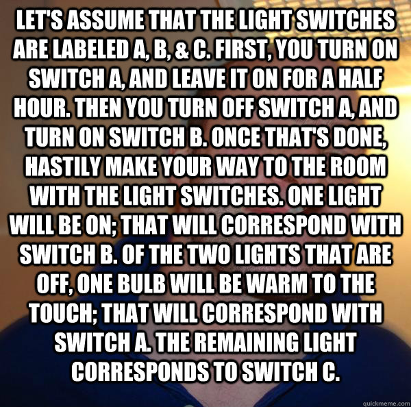 Let's assume that the light switches are labeled A, B, & C. First, you turn on switch A, and leave it on for a half hour. Then you turn off switch A, and turn on switch B. Once that's done, hastily make your way to the room with the light switches. One li - Let's assume that the light switches are labeled A, B, & C. First, you turn on switch A, and leave it on for a half hour. Then you turn off switch A, and turn on switch B. Once that's done, hastily make your way to the room with the light switches. One li  Misc