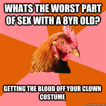 whats the worst part of sex with a 8yr old? getting the blood off your clown costume - whats the worst part of sex with a 8yr old? getting the blood off your clown costume  Anti-Joke Chicken