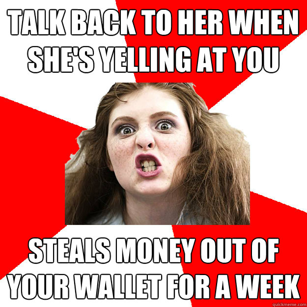Talk back to her when she's yelling at you Steals money out of your wallet for a week  Bitch Sister