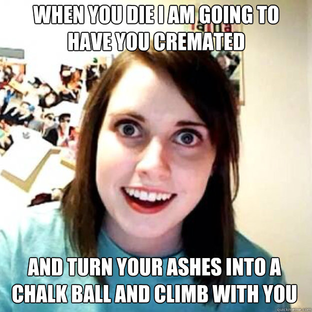 when you die i am going to 
have you cremated and turn your ashes into a chalk ball and climb with you  OAG 2