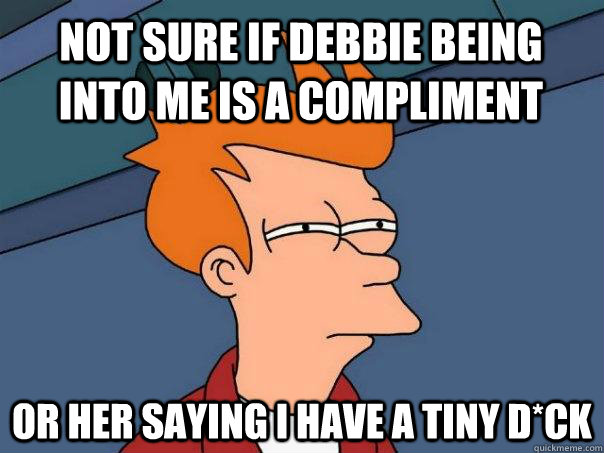 Not sure if debbie being into me is a compliment Or her saying I have a tiny d*ck  Futurama Fry