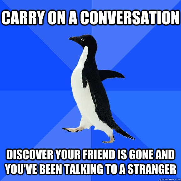 Carry on a conversation Discover your friend is gone and you've been talking to a stranger  Socially Awkward Penguin