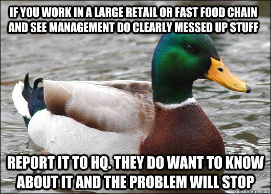If you work in a large retail or fast food chain and see management do clearly messed up stuff Report it to HQ. They do want to know about it and the problem will stop  Actual Advice Mallard
