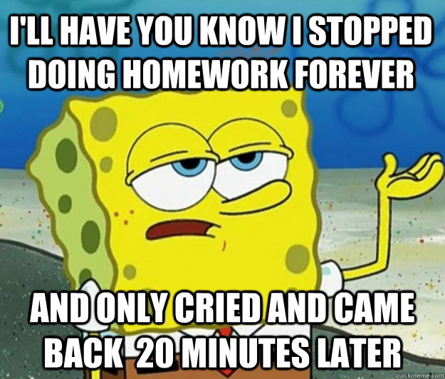 I'll Have you know I stopped doing homework forever And only cried and came back  20 minutes later  Tough Spongebob