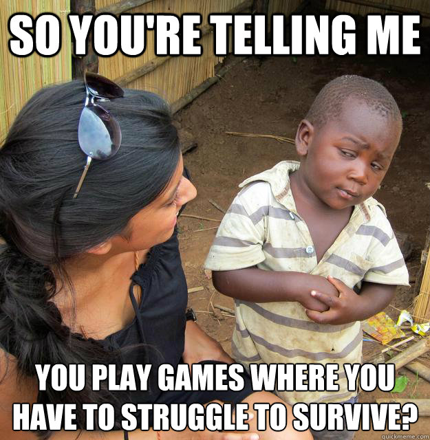 So you're telling me  you play games where you have to struggle to survive?
 - So you're telling me  you play games where you have to struggle to survive?
  Skeptical 3rd World Kid