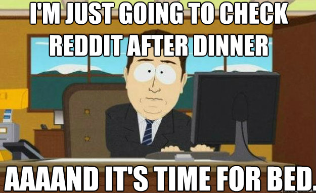 I'm just going to check reddit after dinner AAAAND IT'S time for bed.  aaaand its gone