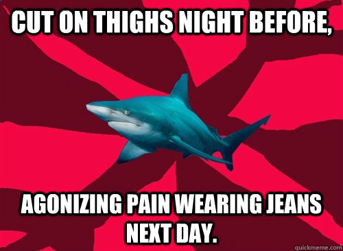 Cut on Thighs night before, agonizing pain wearing jeans next day.  Self-Injury Shark