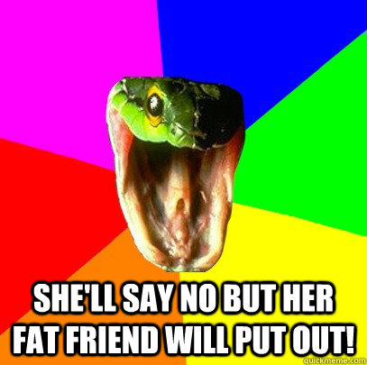 she'll say no but her fat friend will put out! - she'll say no but her fat friend will put out!  Spoiler Snake