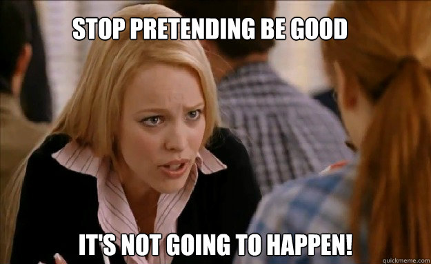 Stop pretending be good it's not going to happen!    mean girls