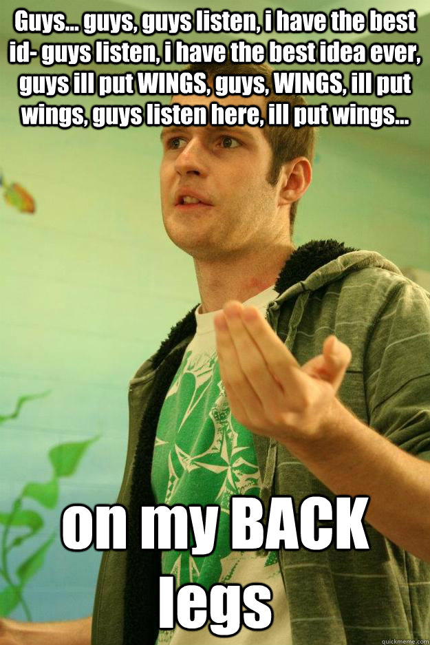 Guys... guys, guys listen, i have the best id- guys listen, i have the best idea ever, guys ill put WINGS, guys, WINGS, ill put wings, guys listen here, ill put wings... on my BACK legs  Master Debater