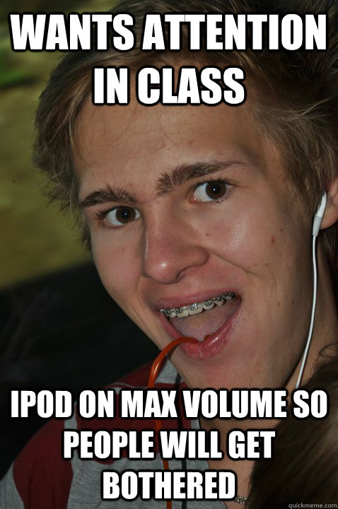 wants attention in class ipod on max volume so people will get bothered  Awkward party guy