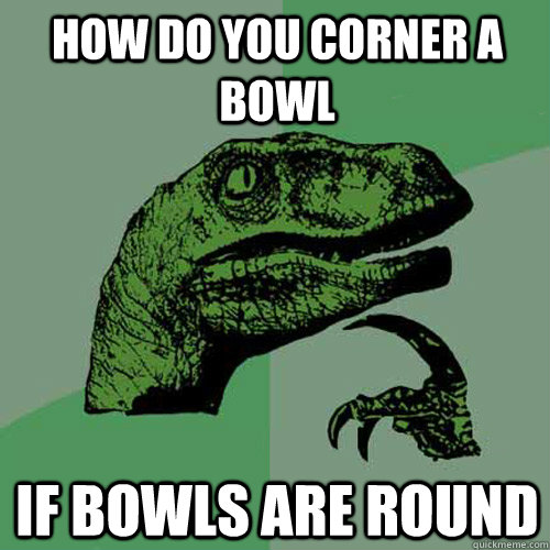 How do you corner a bowl if bowls are round - How do you corner a bowl if bowls are round  Philosoraptor