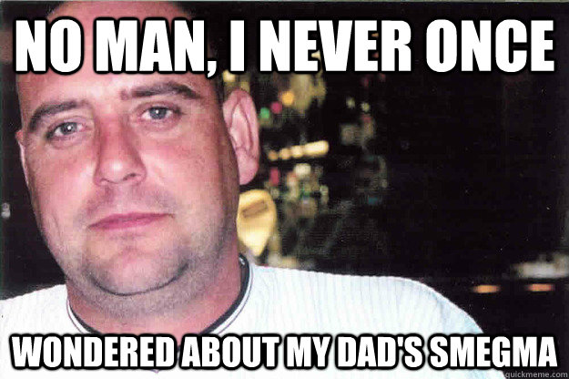 no man, i never once  wondered about my dad's smegma  Smegma Dad
