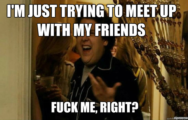 I'm just trying to meet up with my friends FUCK ME, RIGHT?  fuck me right